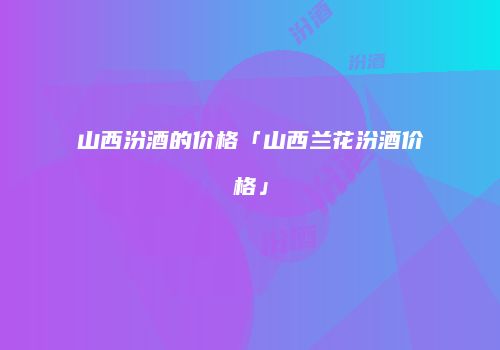 山西汾酒的价格「山西兰花汾酒价格」