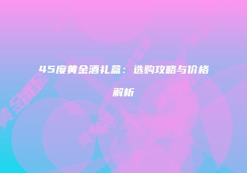 45度黄金酒礼盒：选购攻略与价格解析