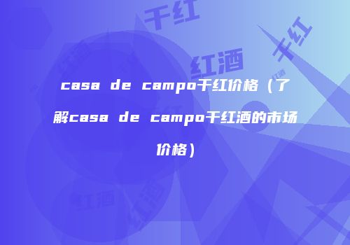 casa de campo干红价格（了解casa de campo干红酒的市场价格）