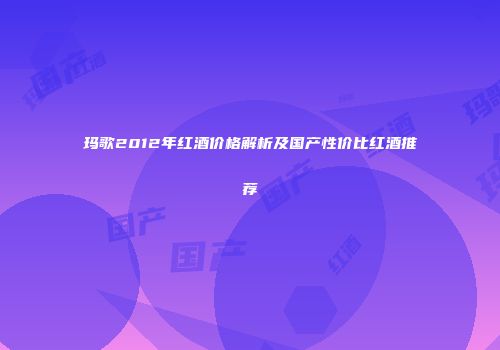 玛歌2012年红酒价格解析及国产性价比红酒推荐