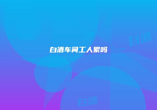 白酒车间工人累吗