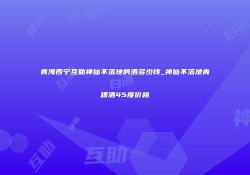 青海西宁互助神仙不落地的酒多少钱_神仙不落地青稞酒45度价格