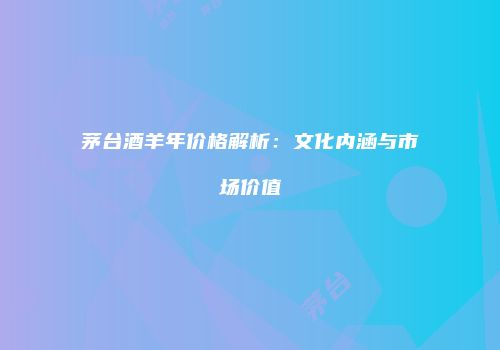 茅台酒羊年价格解析：文化内涵与市场价值