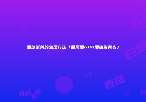 酒体发黄的处理方法「西凤酒600酒体发黄么」
