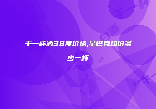 干一杯酒38度价格,星巴克均价多少一杯