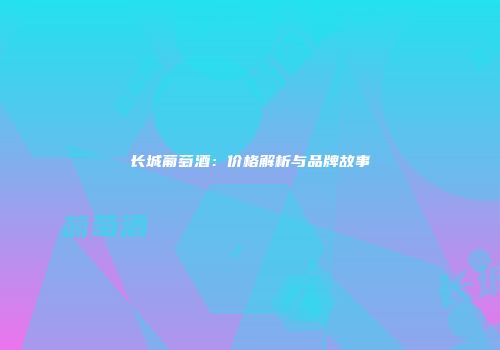 长城葡萄酒：价格解析与品牌故事