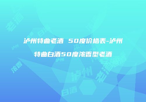 泸州特曲老酒 50度价格表-泸州特曲白酒50度浓香型老酒