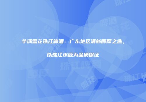 华润雪花珠江啤酒：广东地区清新醇厚之选，以珠江水源为品质保证