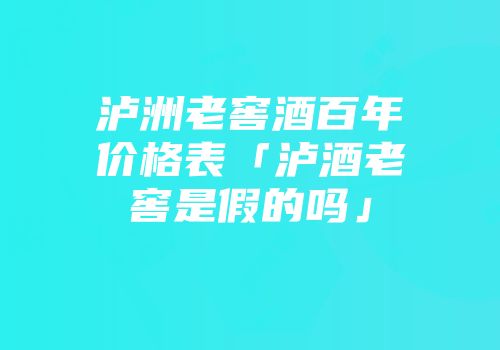 泸洲老窖酒百年价格表「泸酒老窖是假的吗」