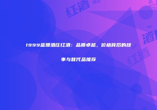 1999蓝珊酒庄红酒：品质卓越，价格背后的故事与替代品推荐