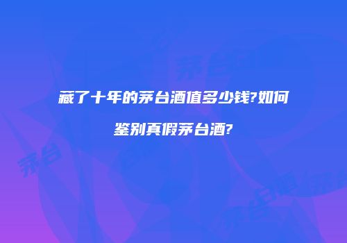 藏了十年的茅台酒值多少钱?如何鉴别真假茅台酒?