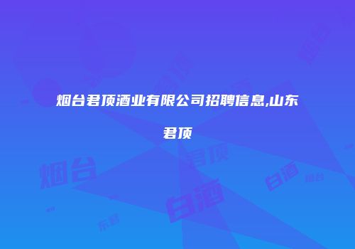 烟台君顶酒业有限公司招聘信息,山东君顶