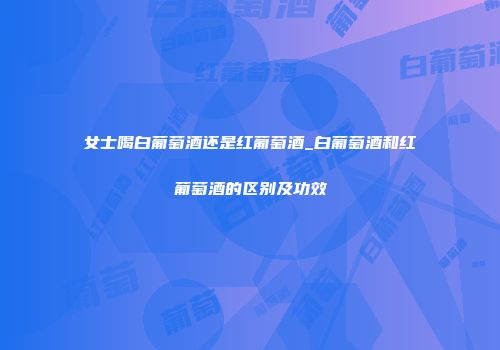 女士喝白葡萄酒还是红葡萄酒_白葡萄酒和红葡萄酒的区别及功效
