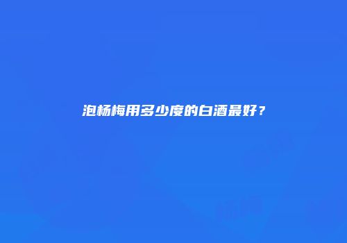 泡杨梅用多少度的白酒最好？