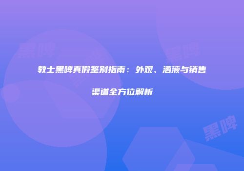 教士黑啤真假鉴别指南：外观、酒液与销售渠道全方位解析
