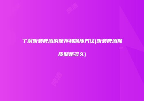 了解听装啤酒的储存和保质方法(听装啤酒保质期是多久)