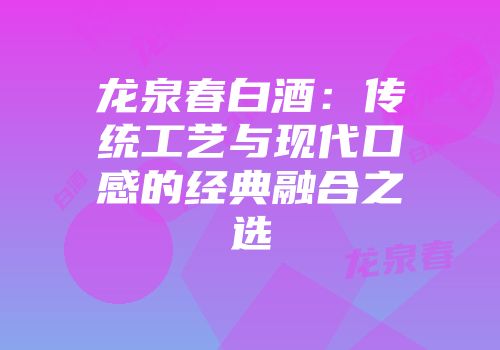 龙泉春白酒：传统工艺与现代口感的经典融合之选