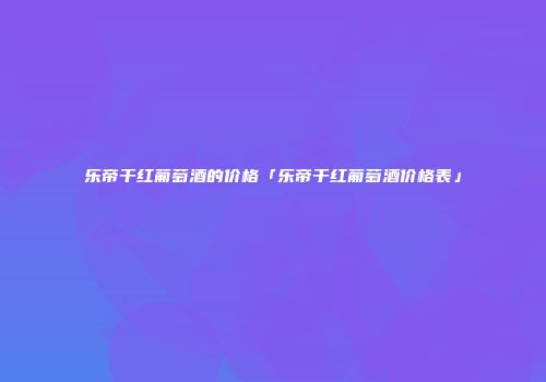 乐帝干红葡萄酒的价格「乐帝干红葡萄酒价格表」