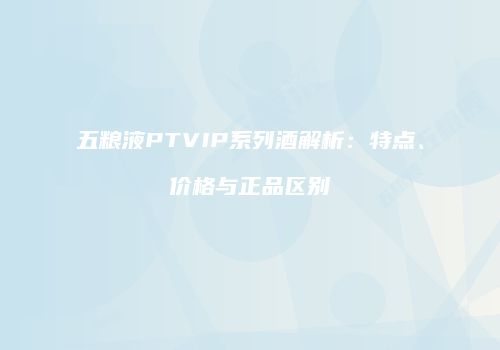 五粮液PTVIP系列酒解析：特点、价格与正品区别