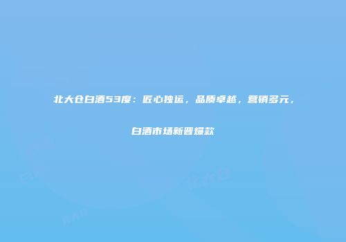 北大仓白酒53度：匠心独运，品质卓越，营销多元，白酒市场新晋爆款