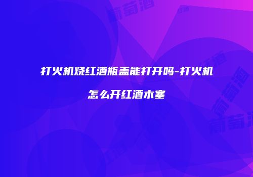 打火机烧红酒瓶盖能打开吗-打火机怎么开红酒木塞
