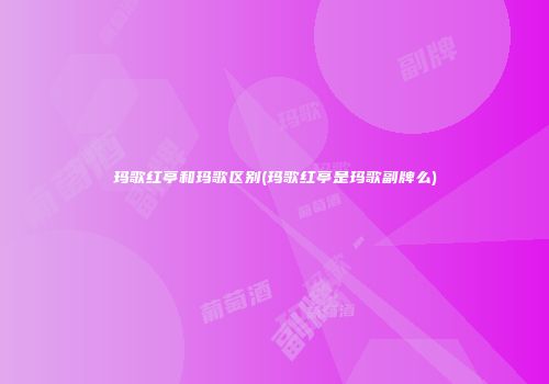 玛歌红亭和玛歌区别(玛歌红亭是玛歌副牌么)