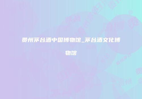 贵州茅台酒中国博物馆_茅台酒文化博物馆