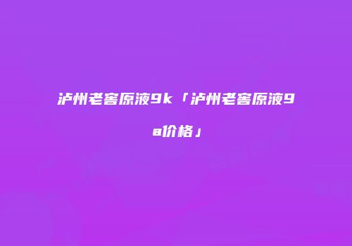 泸州老窖原液9k「泸州老窖原液9a价格」