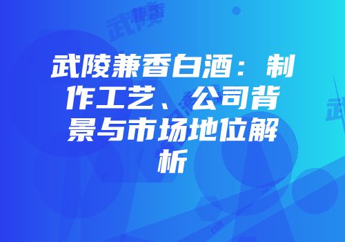 武陵兼香白酒：制作工艺、公司背景与市场地位解析