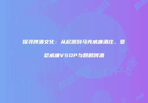 探寻啤酒文化：从起源到马克威廉酒庄、亚瑟威廉VSOP与麒麟啤酒