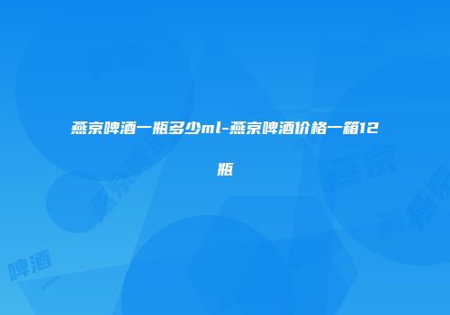 燕京啤酒一瓶多少ml-燕京啤酒价格一箱12瓶