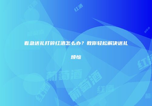 着急送礼打碎红酒怎么办？教你轻松解决送礼烦恼