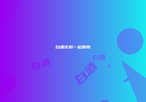 白酒饮料一起喝吗