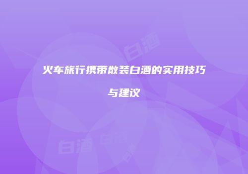 火车旅行携带散装白酒的实用技巧与建议