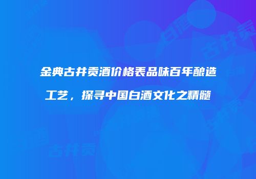 金典古井贡酒价格表品味百年酿造工艺，探寻中国白酒文化之精髓