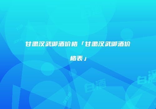 甘肃汉武御酒价格「甘肃汉武御酒价格表」