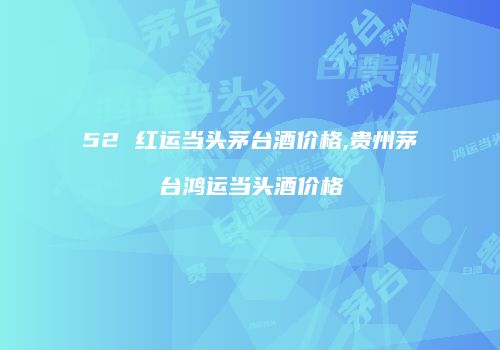 52 红运当头茅台酒价格,贵州茅台鸿运当头酒价格