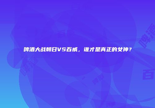啤酒大战朝日VS百威，谁才是真正的女神？