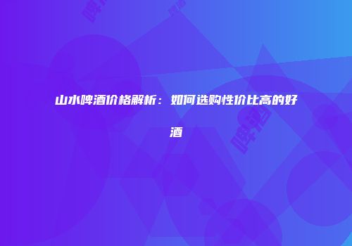 山水啤酒价格解析：如何选购性价比高的好酒