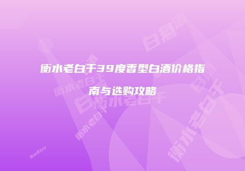 衡水老白干39度香型白酒价格指南与选购攻略