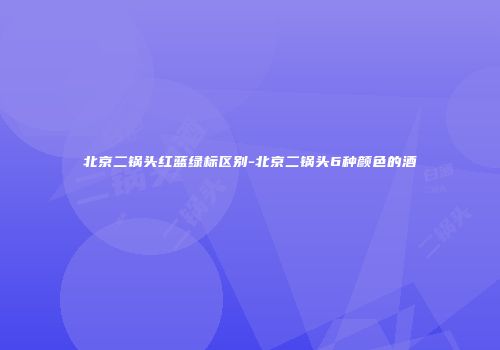 北京二锅头红蓝绿标区别-北京二锅头6种颜色的酒