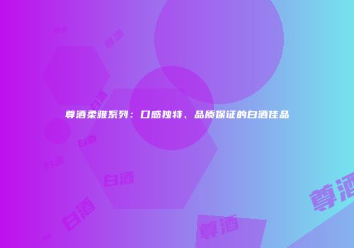 尊酒柔雅系列：口感独特、品质保证的白酒佳品