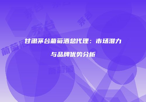 甘肃茅台葡萄酒总代理：市场潜力与品牌优势分析