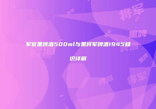 军官黑啤酒500ml与黑将军啤酒1945知识详解