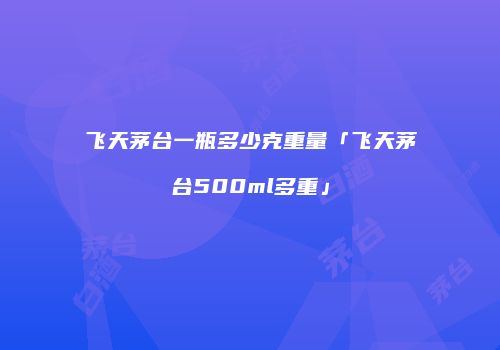飞天茅台一瓶多少克重量「飞天茅台500ml多重」