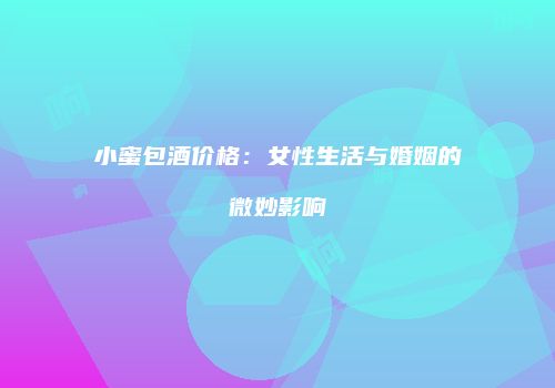 小蜜包酒价格：女性生活与婚姻的微妙影响