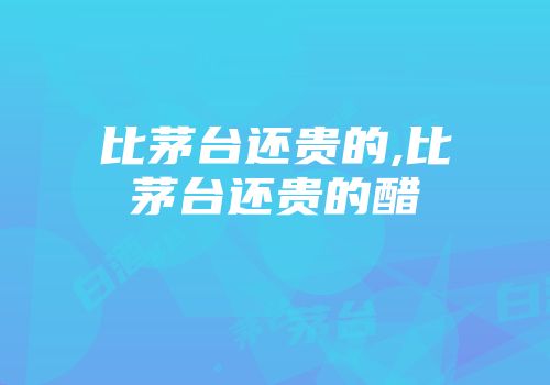 比茅台还贵的,比茅台还贵的醋