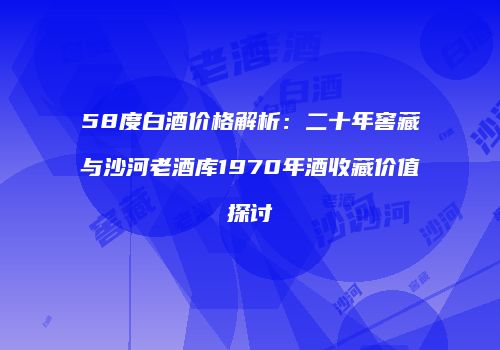 58度白酒价格解析：二十年窖藏与沙河老酒库1970年酒收藏价值探讨