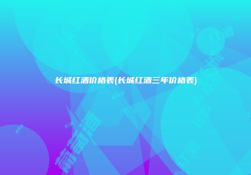 长城红酒价格表(长城红酒三年价格表)
