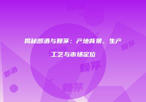 揭秘郎酒与赖茅：产地背景、生产工艺与市场定位